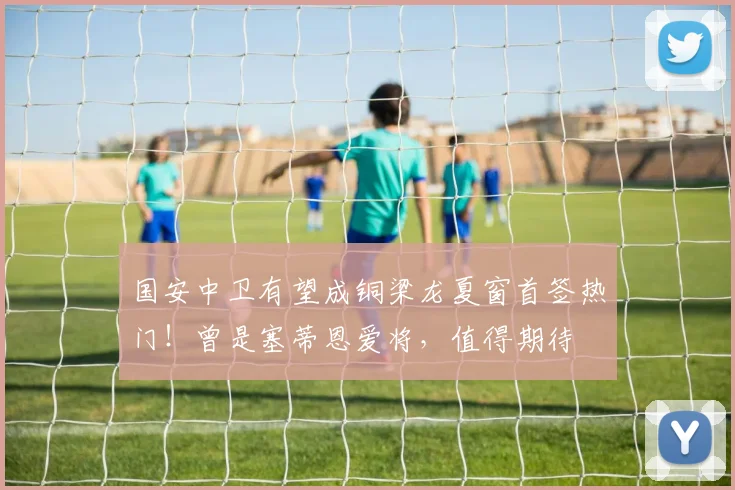 国安中卫有望成铜梁龙夏窗首签热门!曾是塞蒂恩爱将,值得期待