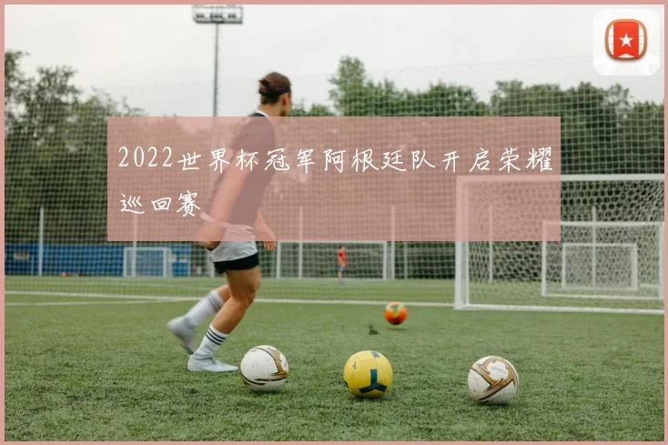 2022世界杯冠军阿根廷队开启荣耀巡回赛
