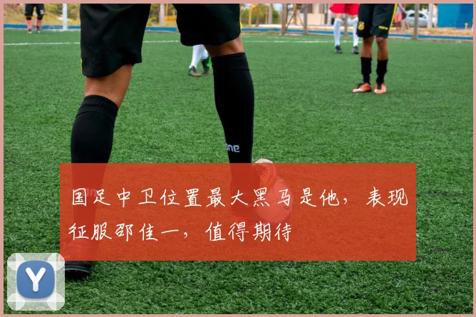 国足中卫位置最大黑马是他,表现征服邵佳一,值得期待