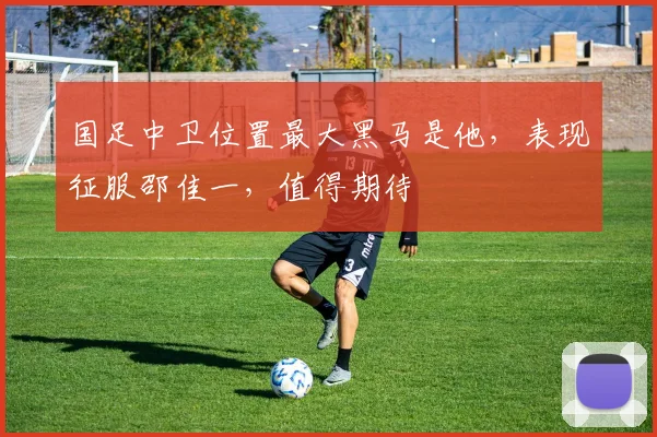 国足中卫位置最大黑马是他,表现征服邵佳一,值得期待