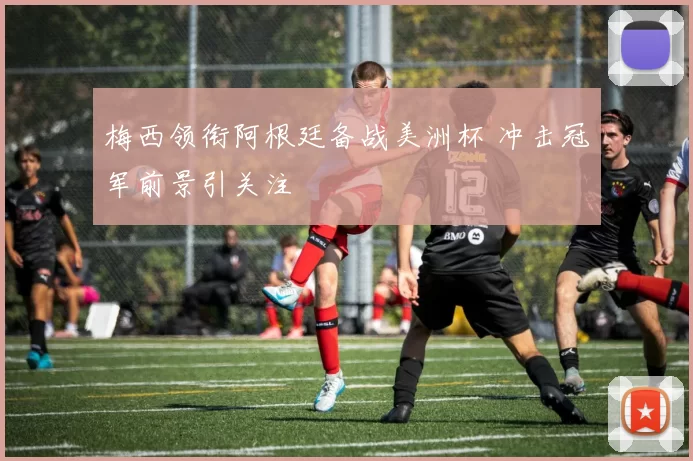 梅西领衔阿根廷备战美洲杯 冲击冠军前景引关注