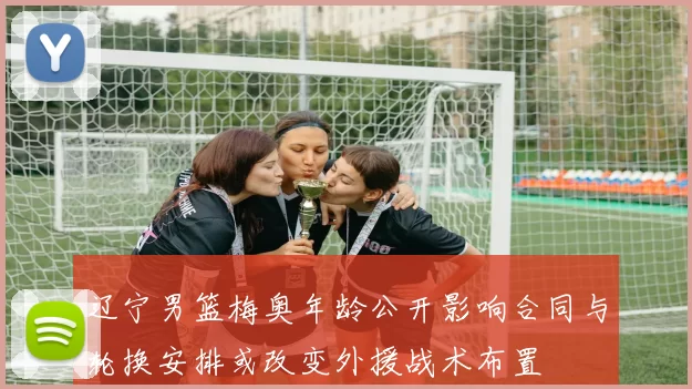 辽宁男篮梅奥年龄公开影响合同与轮换安排或改变外援战术布置