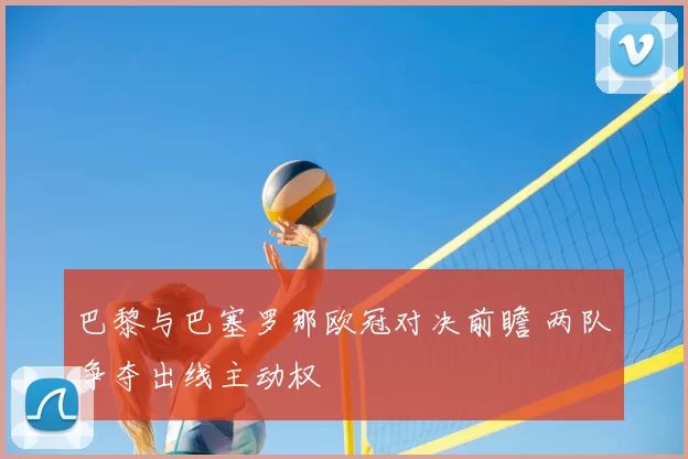 巴黎与巴塞罗那欧冠对决前瞻 两队争夺出线主动权