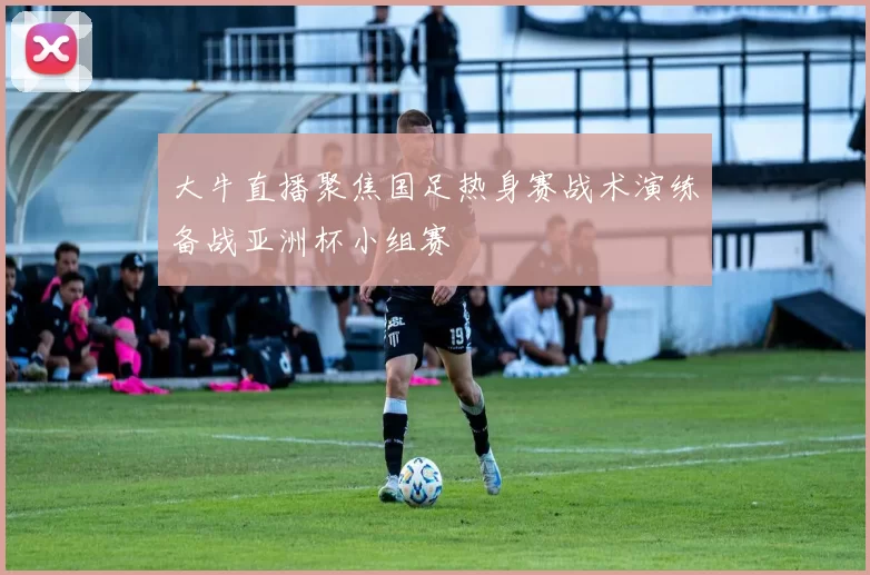 大牛直播聚焦国足热身赛战术演练备战亚洲杯小组赛