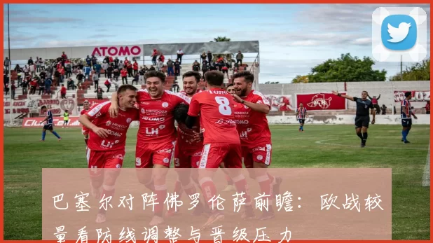 巴塞尔对阵佛罗伦萨前瞻:欧战较量看防线调整与晋级压力