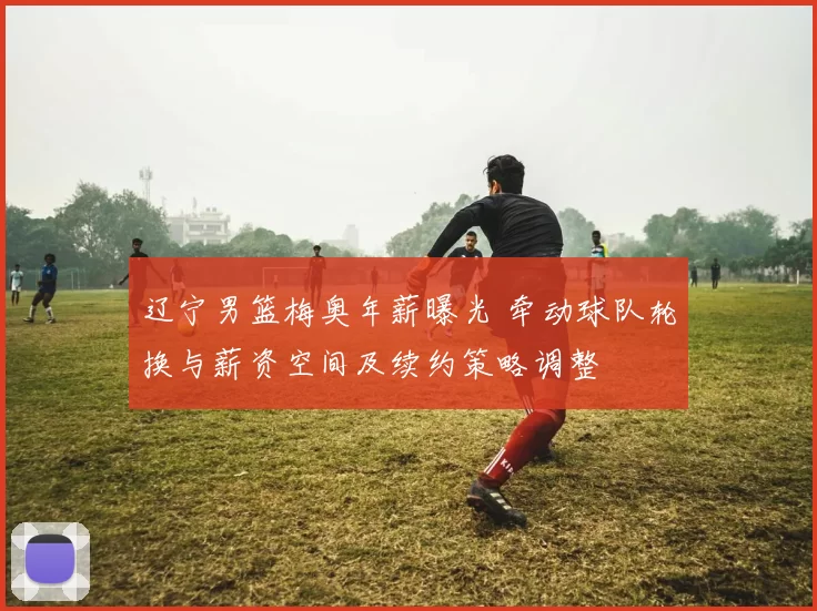 辽宁男篮梅奥年薪曝光 牵动球队轮换与薪资空间及续约策略调整