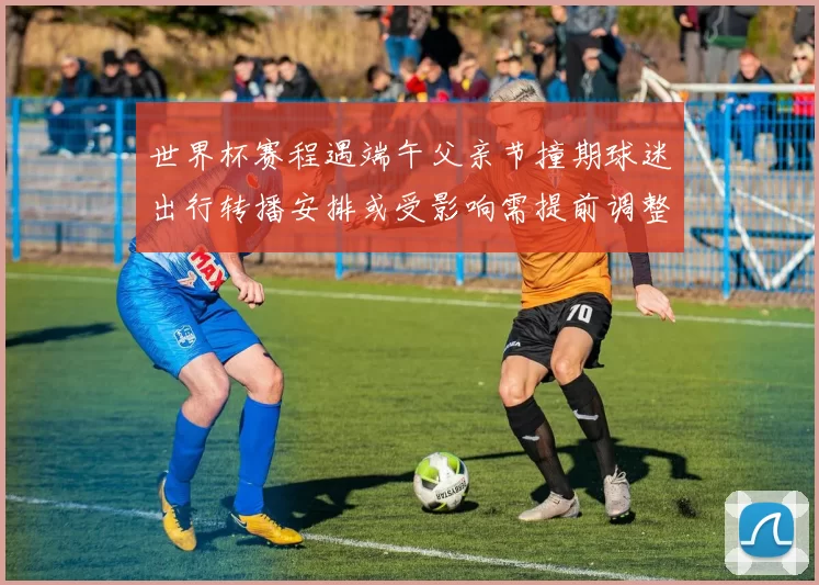 世界杯赛程遇端午父亲节撞期球迷出行转播安排或受影响需提前调整观赛