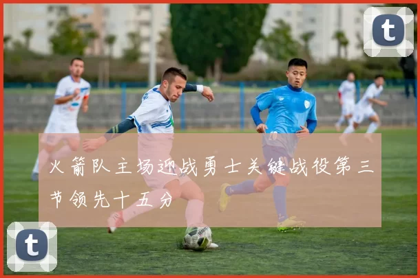 火箭队主场迎战勇士关键战役第三节领先十五分