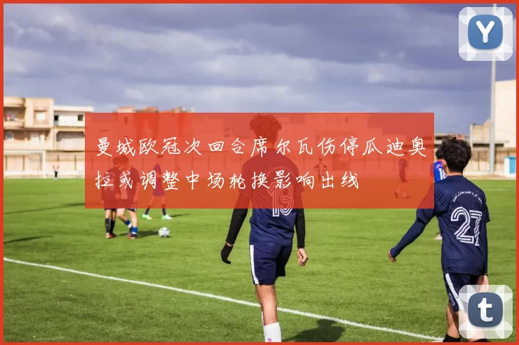 曼城欧冠次回合席尔瓦伤停瓜迪奥拉或调整中场轮换影响出线