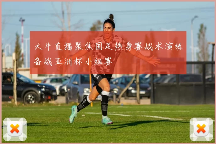 大牛直播聚焦国足热身赛战术演练备战亚洲杯小组赛