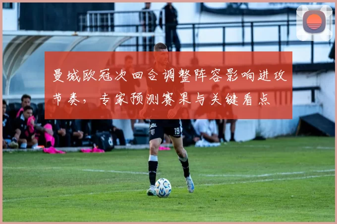 曼城欧冠次回合调整阵容影响进攻节奏，专家预测赛果与关键看点