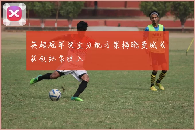 英超冠军奖金分配方案揭晓曼城或获创纪录收入