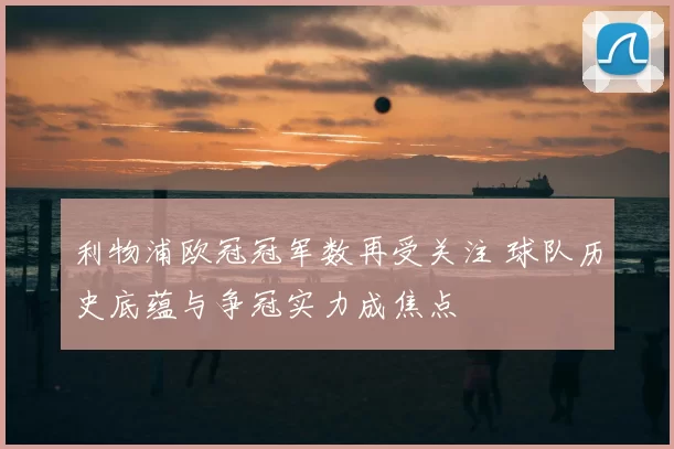 利物浦欧冠冠军数再受关注 球队历史底蕴与争冠实力成焦点