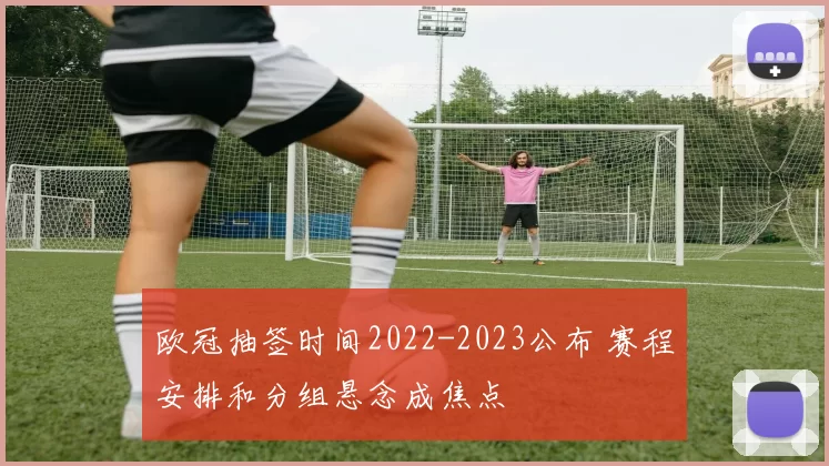 欧冠抽签时间2022-2023公布 赛程安排和分组悬念成焦点