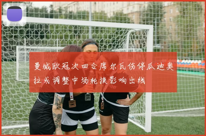 曼城欧冠次回合席尔瓦伤停瓜迪奥拉或调整中场轮换影响出线