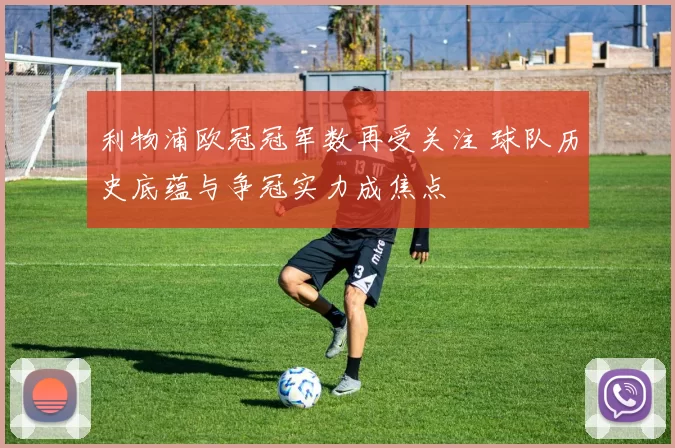 利物浦欧冠冠军数再受关注 球队历史底蕴与争冠实力成焦点