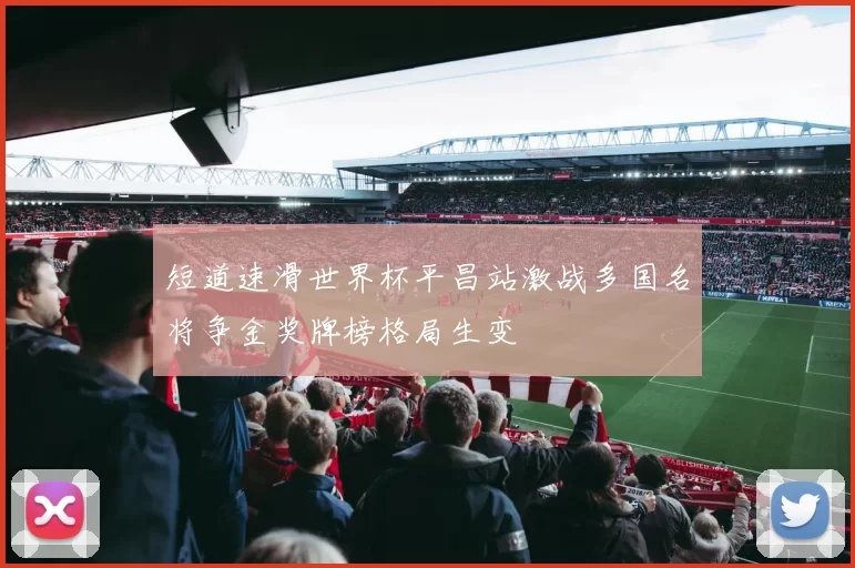 短道速滑世界杯平昌站激战多国名将争金奖牌榜格局生变