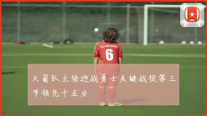 火箭队主场迎战勇士关键战役第三节领先十五分