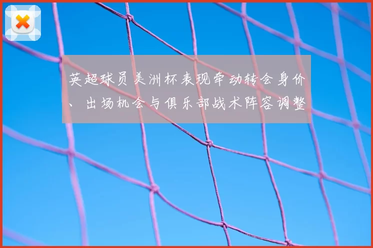 英超球员美洲杯表现牵动转会身价、出场机会与俱乐部战术阵容调整