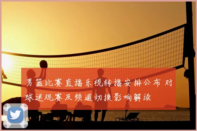 男篮比赛直播乐视转播安排公布 对球迷观赛及频道切换影响解读