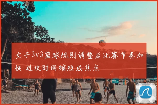 女子3v3篮球规则调整后比赛节奏加快 进攻时间缩短成焦点