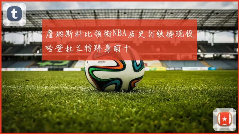 詹姆斯科比领衔NBA历史打铁榜现役哈登杜兰特跻身前十