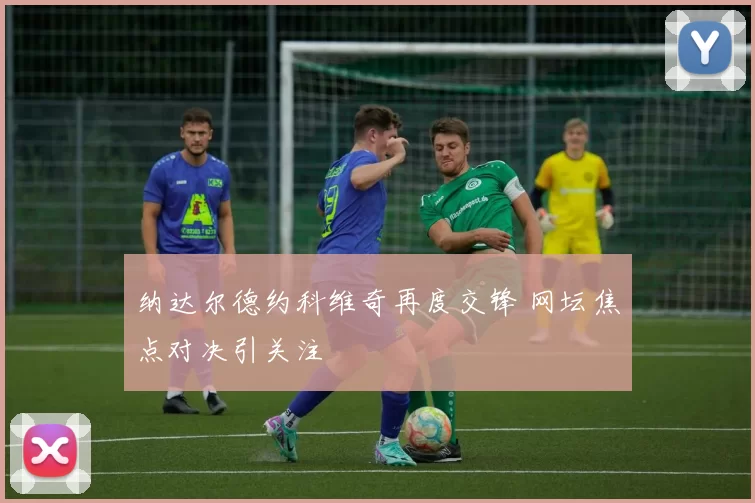 纳达尔德约科维奇再度交锋 网坛焦点对决引关注