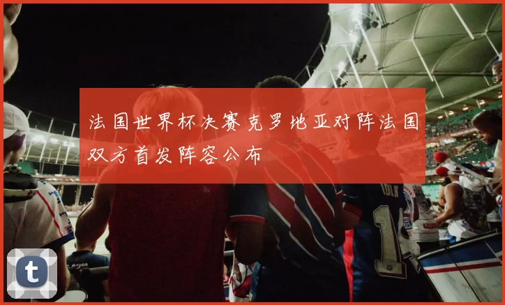 法国世界杯决赛克罗地亚对阵法国双方首发阵容公布