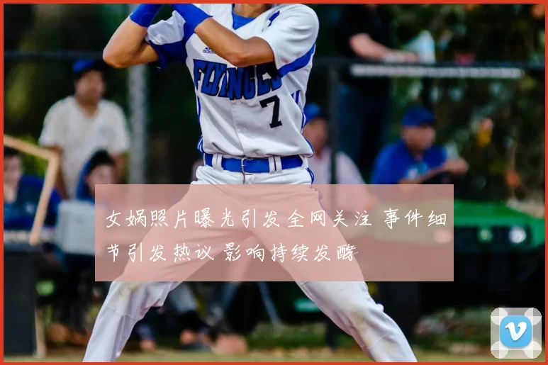 女娲照片曝光引发全网关注 事件细节引发热议 影响持续发酵