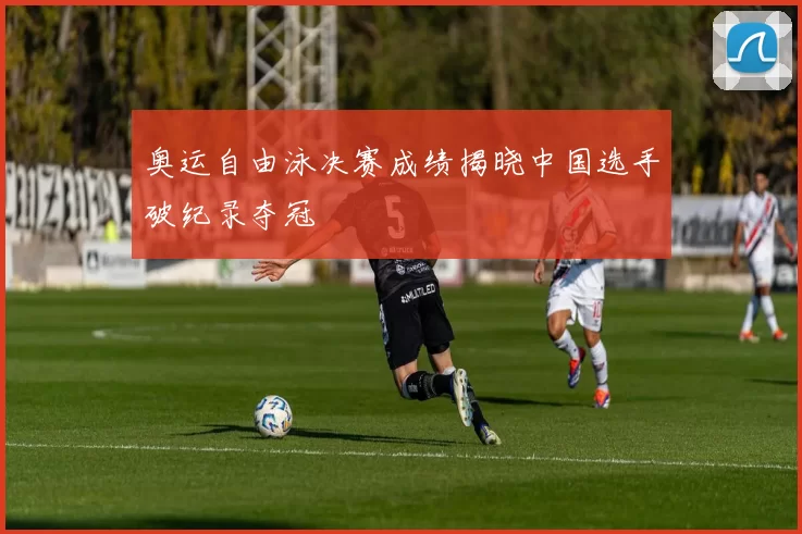 奥运自由泳决赛成绩揭晓中国选手破纪录夺冠