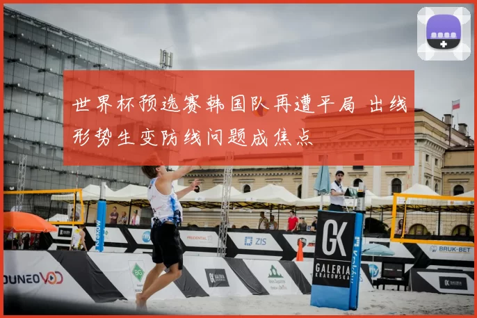 世界杯预选赛韩国队再遭平局 出线形势生变防线问题成焦点