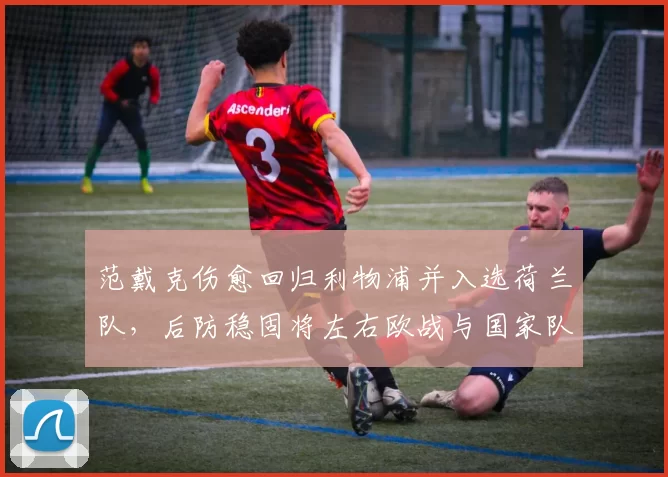 范戴克伤愈回归利物浦并入选荷兰队，后防稳固将左右欧战与国家队排阵