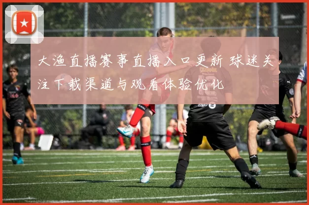大渔直播赛事直播入口更新 球迷关注下载渠道与观看体验优化